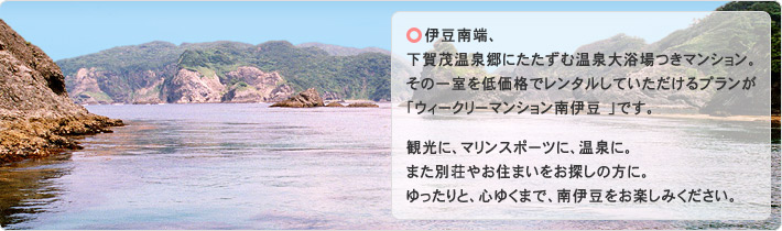 ウィークリーマンション南伊豆:下賀茂温泉郷にたたずむ温泉大浴場つきマンションの一室を貸し別荘やコンドミニアム感覚でレンタルしていただけるプランです。観光に、マリンスポーツに、温泉に。また別荘やお住まいをお探しの方に。ゆったりと、心ゆくまで、南伊豆をお楽しみください。